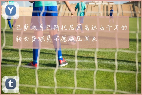 巴萨放弃巴斯托尼因高达七千万的转会费球员不愿施压国米