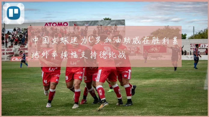 中国女球迷为C罗加油助威在胜利基地外举横幅支持德比战