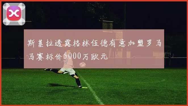 斯基拉透露格林伍德有意加盟罗马马赛标价5000万欧元