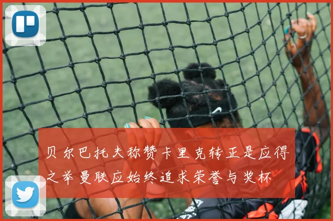 贝尔巴托夫称赞卡里克转正是应得之举曼联应始终追求荣誉与奖杯