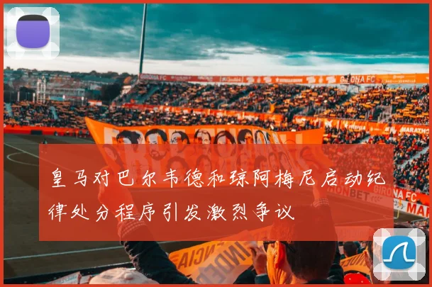 皇马对巴尔韦德和琼阿梅尼启动纪律处分程序引发激烈争议