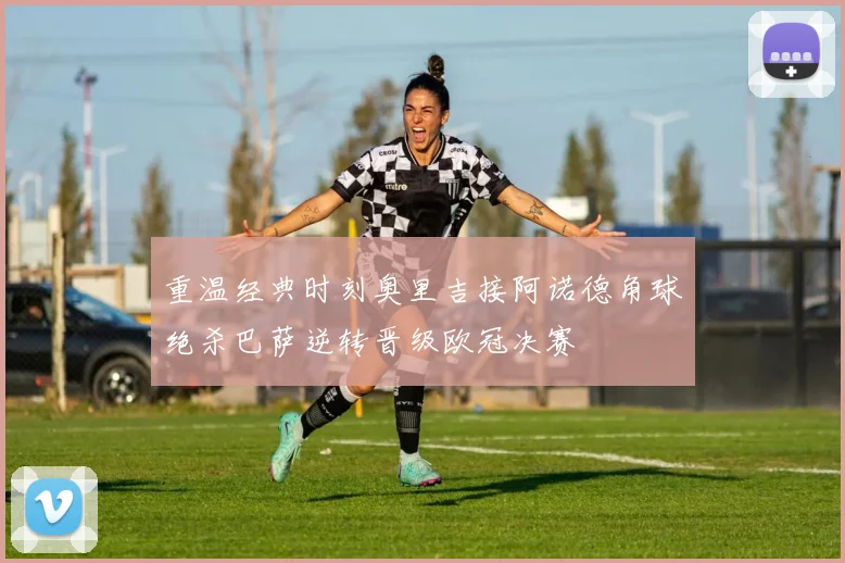 重温经典时刻奥里吉接阿诺德角球绝杀巴萨逆转晋级欧冠决赛