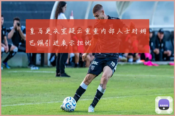 皇马更衣室疑云重重内部人士对姆巴佩引进表示担忧