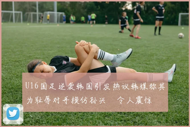 U16国足逆袭韩国引发热议韩媒称其为耻辱对手模仿孙兴慜令人震惊