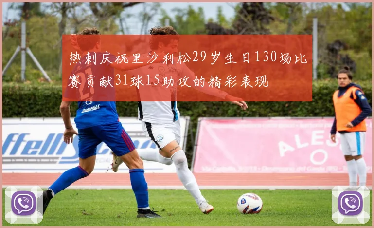 热刺庆祝里沙利松29岁生日130场比赛贡献31球15助攻的精彩表现
